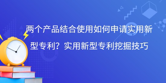 兩個產品結合使用如何申請實用新型專利？實用新型專利挖掘技巧