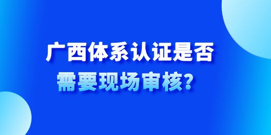 廣西體系認(rèn)證是否需要現(xiàn)場審核,